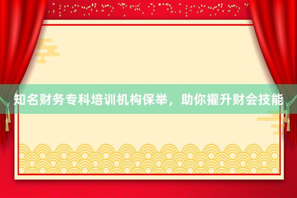知名财务专科培训机构保举，助你擢升财会技能