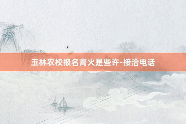 玉林农校报名膏火是些许-接洽电话