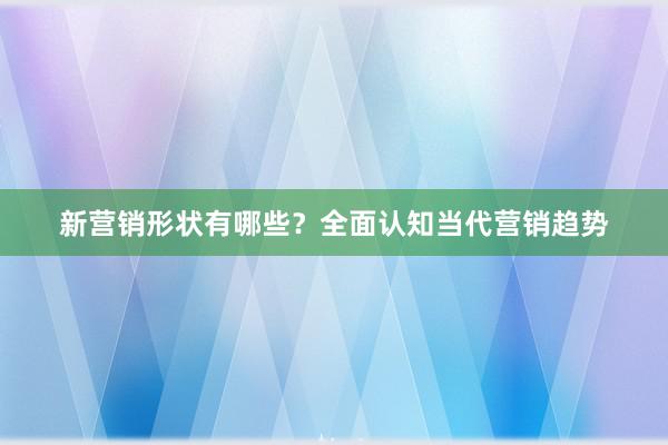新营销形状有哪些？全面认知当代营销趋势
