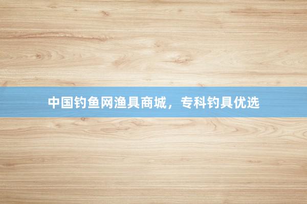 中国钓鱼网渔具商城，专科钓具优选